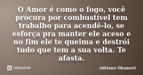 O Amor é como o fogo, você procura por combustível tem trabalho para acendê-lo, se esforça pra manter ele aceso e no fim ele te queima e destrói tudo que tem a ... Frase de Adriano Okamori.