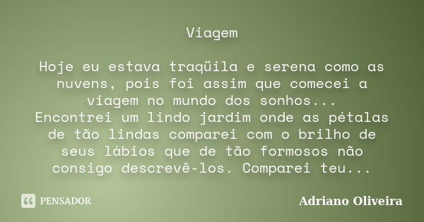 Viagem Hoje eu estava traqüila e serena como as nuvens, pois foi assim que comecei a viagem no mundo dos sonhos... Encontrei um lindo jardim onde as pétalas de ... Frase de Adriano Oliveira.