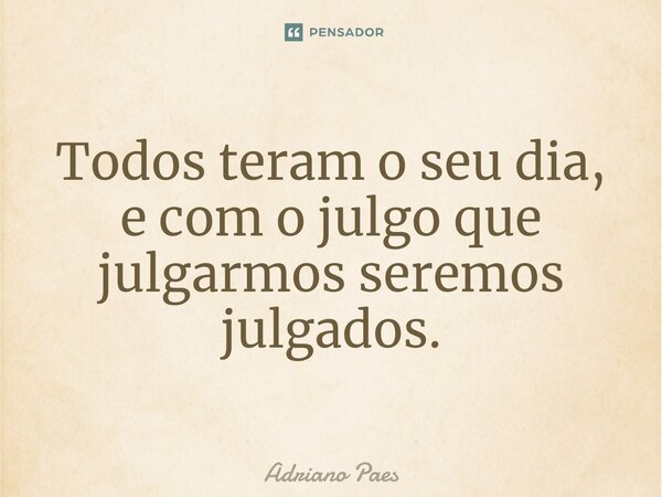 Todos teram o seu dia, e com o julgo que julgarmos seremos julgados.... Frase de Adriano Paes.