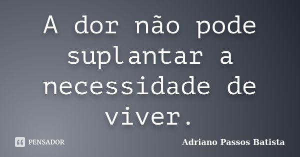 A dor não pode suplantar a necessidade de viver.... Frase de Adriano Passos Batista.