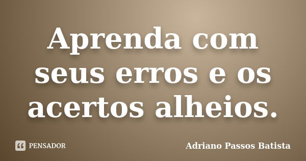 Aprenda com seus erros e os acertos alheios.... Frase de Adriano Passos Batista.