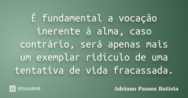 É fundamental a vocação inerente à alma, caso contrário, será apenas mais um exemplar ridículo de uma tentativa de vida fracassada.... Frase de Adriano Passos Batista.