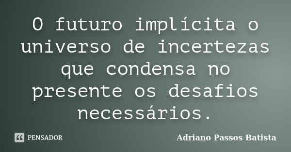 O futuro implícita o universo de incertezas que condensa no presente os desafios necessários.... Frase de Adriano Passos Batista.