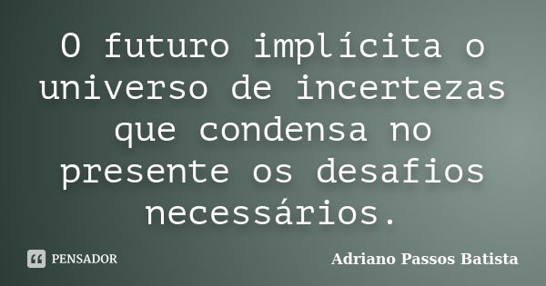 O futuro implícita o universo de incertezas que condensa no presente os desafios necessários.... Frase de Adriano Passos Batista.