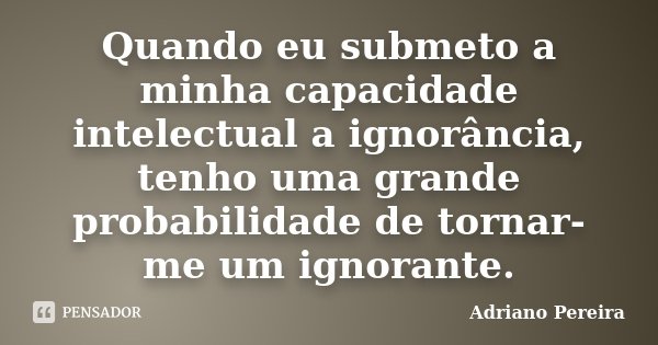 Quando eu submeto a minha capacidade intelectual a ignorância, tenho uma grande probabilidade de tornar-me um ignorante.... Frase de Adriano Pereira.