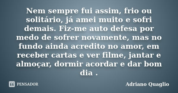 Nem sempre fui assim, frio ou solitário, já amei muito e sofri demais. Fiz-me auto defesa por medo de sofrer novamente, mas no fundo ainda acredito no amor, em ... Frase de Adriano Quaglio.