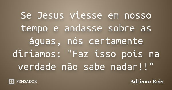 Se Jesus viesse em nosso tempo e andasse sobre as águas, nós certamente diríamos: "Faz isso pois na verdade não sabe nadar!!"... Frase de Adriano Reis.