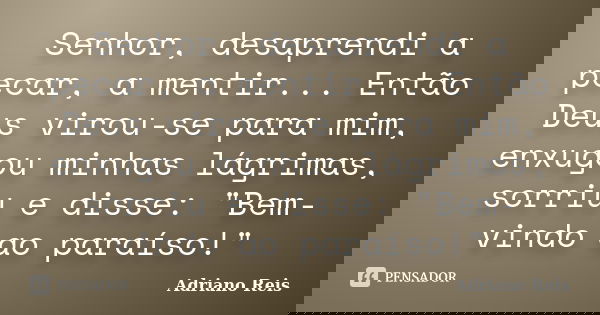 Senhor, desaprendi a pecar, a mentir... Então Deus virou-se para mim, enxugou minhas lágrimas, sorriu e disse: "Bem-vindo ao paraíso!"... Frase de Adriano Reis.