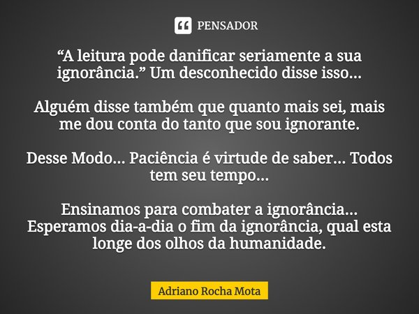 ⁠“A leitura pode danificar seriamente a sua ignorância.” Um desconhecido disse isso... Alguém disse também que quanto mais sei, mais me dou conta do tanto que s... Frase de Adriano Rocha Mota.