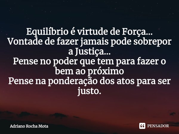 ⁠Equilíbrio é virtude de Força...
Vontade de fazer jamais pode sobrepor a Justiça...
Pense no poder que tem para fazer o bem ao próximo
Pense na ponderação dos ... Frase de Adriano Rocha Mota.