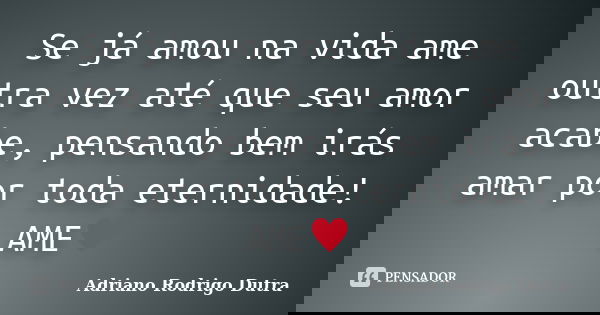 Se já amou na vida ame outra vez até que seu amor acabe, pensando bem irás amar por toda eternidade! AME♥... Frase de Adriano Rodrigo Dutra.