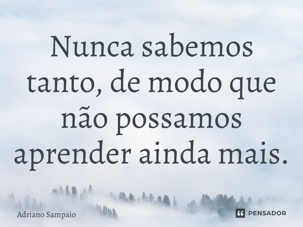 ⁠Nunca sabemos tanto, de modo que não possamos aprender ainda mais.... Frase de ADRIANO SAMPAIO.