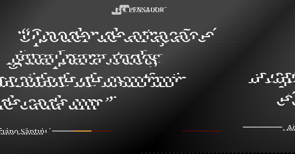 “O poder de atração é igual para todos, a capacidade de usufruir é de cada um”... Frase de Adriano Santini.