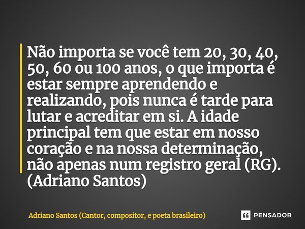 ⁠Não importa se você tem 20, 30, 40, 50, 60 ou 100 anos, o que importa é estar sempre aprendendo e realizando, pois nunca é tarde para lutar e acreditar em si. ... Frase de Adriano Santos (Cantor, compositor, e poeta brasileiro).