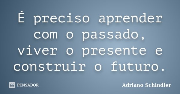 É preciso aprender com o passado, viver o presente e construir o futuro.... Frase de Adriano Schindler.