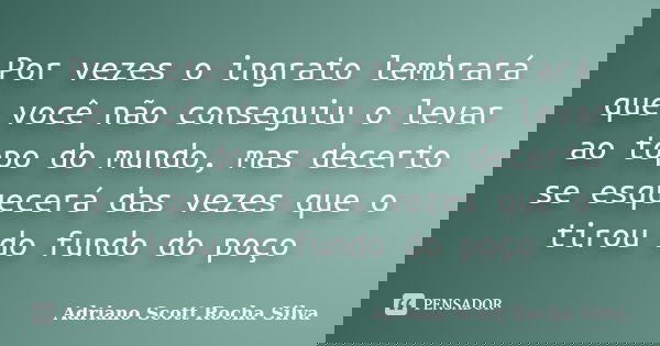 Por vezes o ingrato lembrará que você não conseguiu o levar ao topo do mundo, mas decerto se esquecerá das vezes que o tirou do fundo do poço... Frase de Adriano Scott Rocha Silva.