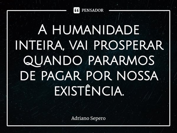⁠A humanidade inteira, vai prosperar quando pararmos de pagar por nossa existência.... Frase de Adriano Sepero.
