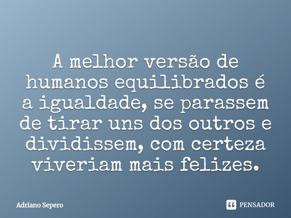 ⁠A melhor versão de humanos equilibrados é a igualdade, se parassem de tirar uns dos outros e dividissem, com certeza viveriam mais felizes.... Frase de Adriano Sepero.