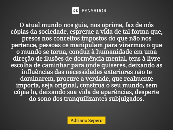 O atual mundo nos guia, nos oprime, faz de nós cópias da sociedade, espreme a vida de tal forma que, presos nos conceitos impostos do que não nos pertence, pes... Frase de Adriano Sepero.