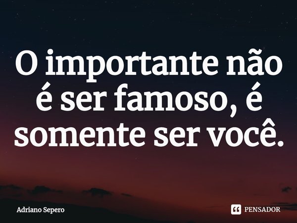 ⁠O importante não é ser famoso, é somente ser você.... Frase de Adriano Sepero.