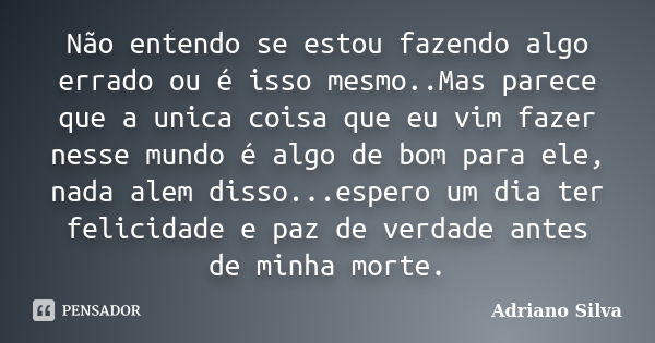 Não entendo se estou fazendo algo errado ou é isso mesmo..Mas parece que a unica coisa que eu vim fazer nesse mundo é algo de bom para ele, nada alem disso...es... Frase de Adriano Silva.