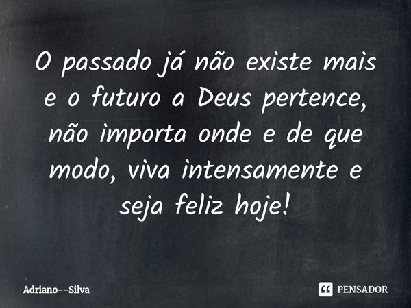 ⁠O passado já não existe mais e o futuro a Deus pertence, não importa onde e de que modo, viva intensamente e seja feliz hoje!... Frase de Adriano--Silva.
