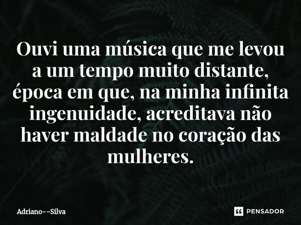 ⁠Ouvi uma música que me levou a um tempo muito distante, época em que, na minha infinita ingenuidade, acreditava não haver maldade no coração das mulheres.... Frase de Adriano--Silva.