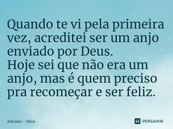 ⁠Quando te vi pela primeira
vez, acreditei ser um anjo
enviado por Deus.
Hoje sei que não era um
anjo, mas é quem preciso pra recomeçar e ser feliz.... Frase de Adriano--Silva.