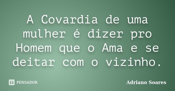 A Covardia de uma mulher é dizer pro Homem que o Ama e se deitar com o vizinho.... Frase de Adriano Soares.