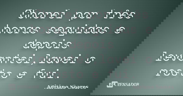Chorei por três horas seguidas e depois levantei,lavei o rosto e fui.... Frase de Adriano Soares.