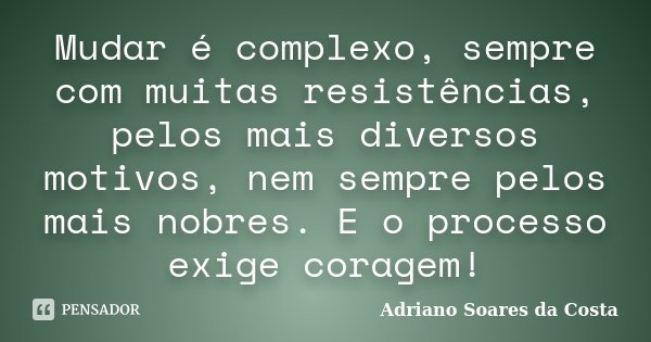 Mudar é complexo, sempre com muitas resistências, pelos mais diversos motivos, nem sempre pelos mais nobres. E o processo exige coragem!... Frase de Adriano Soares da Costa.