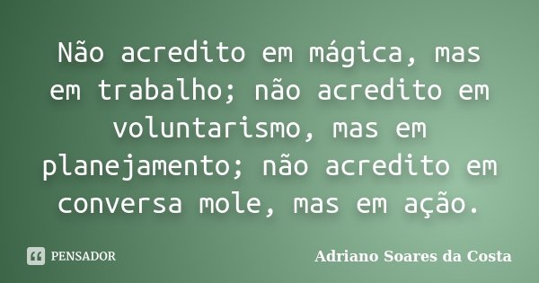 Não acredito em mágica, mas em trabalho; não acredito em voluntarismo, mas em planejamento; não acredito em conversa mole, mas em ação.... Frase de Adriano Soares da Costa.