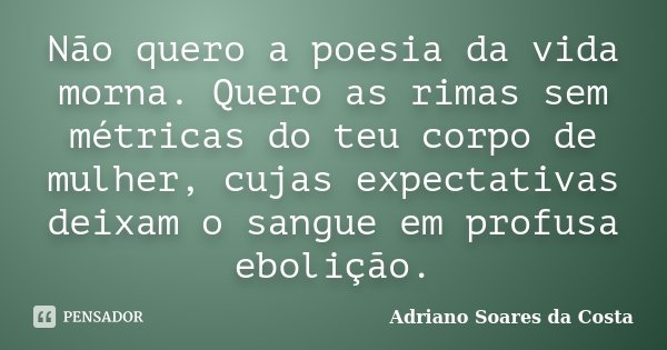 Não quero a poesia da vida morna. Quero as rimas sem métricas do teu corpo de mulher, cujas expectativas deixam o sangue em profusa ebolição.... Frase de Adriano Soares da Costa.