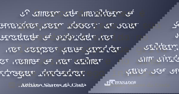 O amor de mulher é genuíno por isso: a sua verdade é vivida no olhar, no corpo que grita um único nome e na alma que se entrega inteira.... Frase de Adriano Soares da Costa.