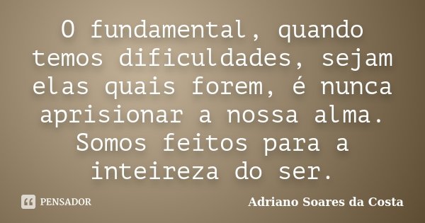 O fundamental, quando temos dificuldades, sejam elas quais forem, é nunca aprisionar a nossa alma. Somos feitos para a inteireza do ser.... Frase de Adriano Soares da Costa.