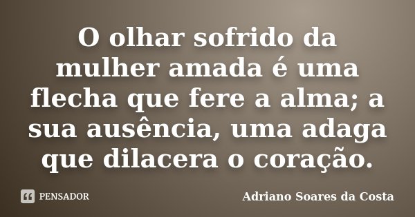 O olhar sofrido da mulher amada é uma flecha que fere a alma; a sua ausência, uma adaga que dilacera o coração.... Frase de Adriano Soares da Costa.