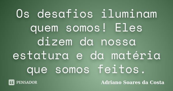 Os desafios iluminam quem somos! Eles dizem da nossa estatura e da matéria que somos feitos.... Frase de Adriano Soares da Costa.