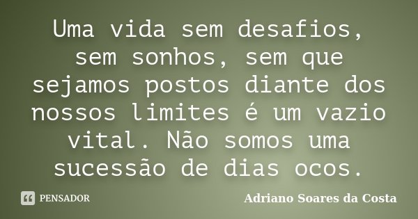 Uma vida sem desafios, sem sonhos, sem que sejamos postos diante dos nossos limites é um vazio vital. Não somos uma sucessão de dias ocos.... Frase de Adriano Soares da Costa.