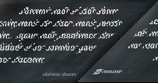 Dormir não é tão bom assim,mais te traz mais perto de mim.. oque não podemos ter na realidade é os sonhos que nos trazem.... Frase de Adriano soares.