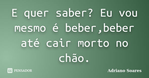 E quer saber? Eu vou mesmo é beber,beber até cair morto no chão.... Frase de Adriano soares.