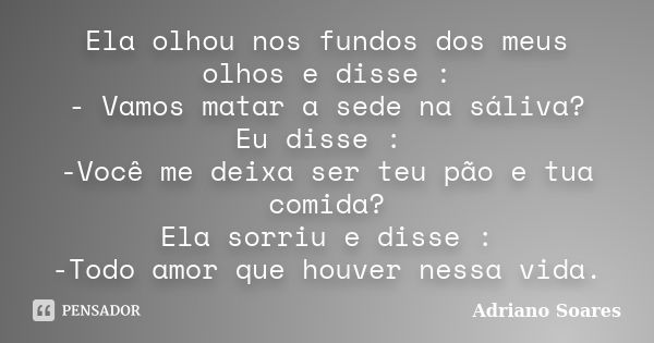 Ela olhou nos fundos dos meus olhos e disse : - Vamos matar a sede na sáliva? Eu disse : -Você me deixa ser teu pão e tua comida? Ela sorriu e disse : -Todo amo... Frase de Adriano Soares.