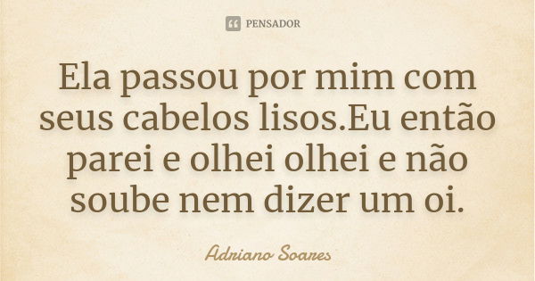 Ela passou por mim com seus cabelos lisos.Eu então parei e olhei olhei e não soube nem dizer um oi.... Frase de Adriano Soares.