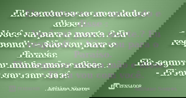 Ela sentou-se ao meu lado e disse : - Você vai para a morte.? Eu respondi : - Não vou para o Paraíso. Ela segurou minha mão e disse. : - Ei eu vou com você.... Frase de Adriano Soares.