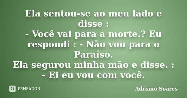 Ela sentou-se ao meu lado e disse : - Você vai para a morte.? Eu respondi : - Não vou para o Paraíso. Ela segurou minha mão e disse. : - Ei eu vou com você.... Frase de Adriano Soares.