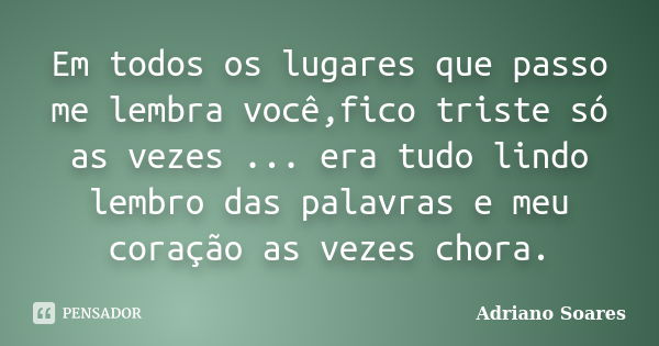 Em todos os lugares que passo me lembra você,fico triste só as vezes ... era tudo lindo lembro das palavras e meu coração as vezes chora.... Frase de Adriano soares.