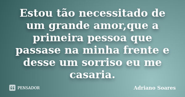 Estou tão necessitado de um grande amor,que a primeira pessoa que passase na minha frente e desse um sorriso eu me casaria.... Frase de Adriano soares.