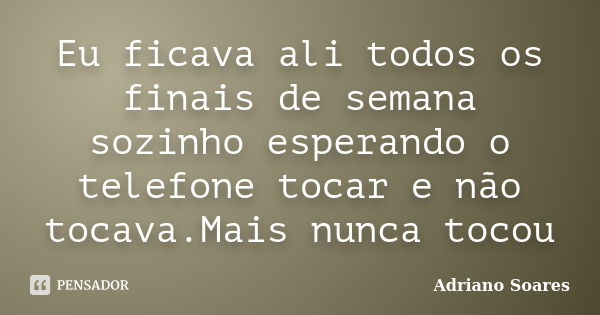 Eu ficava ali todos os finais de semana sozinho esperando o telefone tocar e não tocava.Mais nunca tocou... Frase de Adriano Soares.