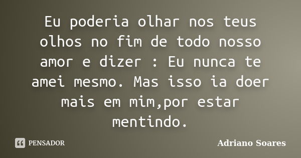 Eu poderia olhar nos teus olhos no fim de todo nosso amor e dizer : Eu nunca te amei mesmo. Mas isso ia doer mais em mim,por estar mentindo.... Frase de Adriano soares.