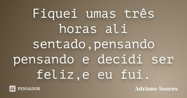 Fiquei umas três horas ali sentado,pensando pensando e decidi ser feliz,e eu fui.... Frase de Adriano soares.