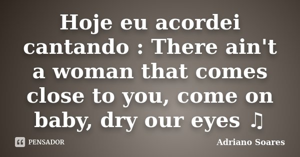 Hoje eu acordei cantando : There ain't a woman that comes close to you, come on baby, dry our eyes ♫... Frase de Adriano soares.